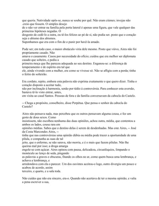 que queria. Natividade opôs-se, nunca se soube por quê. Não eram ciúmes; invejas não
.creio que fossem. O simples desejo
de o não ver entrar na família pela porta lateral é apenas uma figura, que vale qualquer das
primeiras hipóteses negadas. O
desgosto de cedê-lo a outra, ou tê-los felizes ao pé de si, não podia ser. posto que o coração
seja o abismo dos abismos.
Suponhamos que era com o fim de o punir por havê-la amado.
Pode ser; em todo caso, o maior obstáculo viria dele mesmo. Posto que viúvo, Aires não foi
propriamente casado. Não
amava o casamento. Casou por necessidade do ofício; cuidou que era melhor ser diplomata
casado que solteiro, e pediu a
primeira moça que lhe pareceu adequada ao seu destino. Enganou-se: a diferença de
temperamento e de espírito era tal que
ele, ainda vivendo com a mulher, era como se vivesse só. Não se afligiu com a perda; tinha
o feitio do solteirão.
Era cordato, repito, embora esta palavra não exprima exatamente o que quero dizer. Tinha o
coração disposto a aceitar tudo,
não por inclinação à harmonia, senão por tédio à controvérsia. Para conhecer esta aversão,
bastava tê-lo visto entrar, antes,
em visita ao casal Santos. Pessoas de fora e da família conversavam da cabocla do Castelo.
-- Chega a propósito, conselheiro, disse Perpétua. Que pensa o senhor da cabocla do
Castelo?
Aires não pensava nada, mas percebeu que os outros pensavam alguma cousa, e fez um
gesto de dous sexos. Como
insistissem, não escolheu nenhuma das duas opiniões, achou outra, média, que contentou a
ambos os lados, cousa rara em
opiniões médias. Sabes que o destino delas é serem de desdenhadas. Mas este Aires, -- José
da Costa Marcondes Aires, -tinha que nas controvérsias uma opinião dúbia ou média pode trazer a oportunidade de uma
pílula, e compunha as suas de tal
jeito, que o enfermo, se não sarava, não morria, e é o mais que fazem pílulas. Não lhe
queiras mal por isso; a droga amarga
engole-se com açúcar. Aires opinou com pausa, delicadeza, circunlóquios, limpando o
monóculo ao lenço de seda, pingando
as palavras a graves e obscuras, fitando os olhos no ar, como quem busca uma lembrança, e
achava a lembrança, e
arredondava com ela o parecer. Um dos ouvintes aceitou-o logo, outro divergiu um pouco e
acabou de acordo, assim
terceiro, e quarto, e a sala toda.
Não cuides que não era sincero, era-o. Quando não acertava de ter a mesma opinião, e valia
a pena escrever a sua,

 
