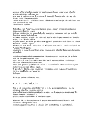 escrevia-a. Usava também guardar por escrito as descobertas, observações, reflexões
críticas e anedotas, tendo para isso
uma série de cadernos, a que dava o nome de Memorial. Naquela noite escreveu estas
linhas: "Noite em casa da família
Santos, sem voltarete. Falou-se na cabocla do Castelo. Desconfio que Natividade ou a irmã
quer consultá-la; não será
decerto a meu respeito.
Natividade e um Padre Guedes que lá estava, gordo e maduro eram as únicas pessoas
interessantes da noite. O resto
insípido, mas insípido por necessidade, não podendo ser outra cousa mais que insípido.
Quando o padre e Natividade me
deixavam entregue à insipidez dos outros, eu tentava fugir-lhe pela memória, recordando
sensações, revivendo quadros,
viagens, pessoas. Foi assim que pensei na Capponi, a quem vi hoje pelas costas, na Rua da
Quitanda. Conheci-a aqui no
finado Hotel de D. Pedro, lá vão anos. Era dançarina; eu mesmo já a tinha visto dançar em
Veneza. Pobre Capponi!
Andando o pé esquerdo saía-lhe do sapato e mostrava no calcanhar da meia um buraquinho
de saudade.
Afinal tornei à eterna insipidez dos outros. Não acabo de crer como é que esta senhora,
aliás tão fina, pode organizar noites
como a de hoje. Não é que os outros não buscassem ser interessantes, e, se intenções
valessem, nenhum livro os valeria; mas
não o eram. por mais que tentassem. Enfim, lá vão; esperemos outras noites que tragam
melhores sujeitos sem esforço algum.
O que o berço dá só a cova o tira, diz um velho adágio nosso. Eu posso, truncando um
verso ao meu Dante, escrever de tais
insípidos:
Dico, que quando l'anima mal nata...
CAPÍTULO XIII / A EPÍGRAFE
Ora, aí está justamente a epígrafe do livro, se eu lhe quisesse pôr alguma, e não me
ocorresse outra. Não é somente um meio
de completar as pessoas da narração com as idéias que deixarem, mas ainda um par de
lunetas para que o leitor do livro
penetre o que for menos claro ou totalmente escuro.
Por outro lado, há proveito em irem as pessoas da minha história colaborando nela,
ajudando o autor, por uma lei de
solidariedade espécie de troca de serviços, entre o enxadrista e os seus trabalhos.

 