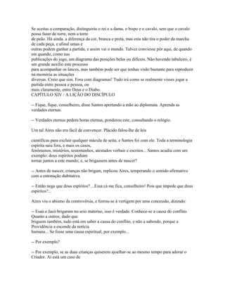 Se aceitas a comparação, distinguirás o rei e a dama, o bispo e o cavalo, sem que o cavalo
possa fazer de torre, nem a torre
de peão. Há ainda. a diferença da cor, branca e preta, mas esta não tira o poder da marcha
de cada peça, e afinal umas e
outras podem ganhar a partida, e assim vai o mundo. Talvez conviesse pôr aqui, de quando
em quando, como nas
publicações do jogo, um diagrama das posições belas ou difíceis. Não havendo tabuleiro, é
um grande auxílio este processo
para acompanhar os lances, mas também pode ser que tenhas visão bastante para reproduzir
na memória as situações
diversas. Creio que sim. Fora com diagramas! Tudo irá como se realmente visses jogar a
partida entre pessoa e pessoa, ou
mais claramente, entre Deus e o Diabo.
CAPÍTULO XIV / A LIÇÃO DO DISCÍPULO
-- Fique, fique, conselheiro, disse Santos apertando a mão ao diplomata. Aprenda as
verdades eternas.
-- Verdades eternas pedem horas eternas, ponderou este, consultando o relógio.
Um tal Aires não era fácil de convencer. Plácido falou-lhe de leis
científicas para excluir qualquer mácula de seita, e Santos foi com ele. Toda a terminologia
espírita saiu fora, e mais os casos,
fenômenos, mistérios, testemunhos, atestados verbais e escritos... Santos acudiu com um
exemplo: dous espíritos podiam
tornar juntos a este mundo; e, se brigassem antes de nascer?
-- Antes de nascer, crianças não brigam, replicou Aires, temperando o sentido afirmativo
com a entonação dubitativa.
-- Então nega que dous espíritos? ...Essa cá me fica, conselheiro! Pois que impede que dous
espíritos?...
Aires viu o abismo da controvérsia, e forrou-se à vertigem por uma concessão, dizendo:
-- Esaú e Jacó brigaram no seio materno, isso é verdade. Conhece-se a causa do conflito.
Quanto a outros, dado que
briguem também, tudo está em saber a causa do conflito, e não a sabendo, porque a
Providência a esconde da notícia
humana... Se fosse uma causa espiritual, por exemplo...
-- Por exemplo?
-- Por exemplo, se as duas crianças quiserem ajoelhar-se ao mesmo tempo para adorar o
Criador. Aí está um caso de

 