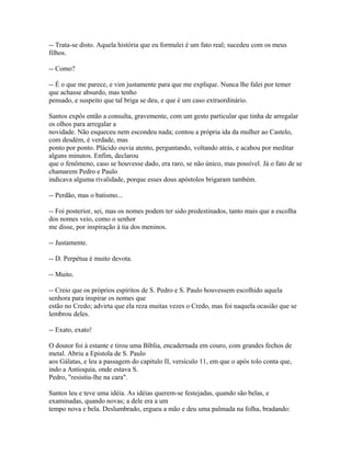 -- Trata-se disto. Aquela história que eu formulei é um fato real; sucedeu com os meus
filhos.
-- Como?
-- É o que me parece, e vim justamente para que me explique. Nunca lhe falei por temer
que achasse absurdo, mas tenho
pensado, e suspeito que tal briga se deu, e que é um caso extraordinário.
Santos expôs então a consulta, gravemente, com um gesto particular que tinha de arregalar
os olhos para arregalar a
novidade. Não esqueceu nem escondeu nada; contou a própria ida da mulher ao Castelo,
com desdém, é verdade, mas
ponto por ponto. Plácido ouvia atento, perguntando, voltando atrás, e acabou por meditar
alguns minutos. Enfim, declarou
que o fenômeno, caso se houvesse dado, era raro, se não único, mas possível. Já o fato de se
chamarem Pedro e Paulo
indicava alguma rivalidade, porque esses dous apóstolos brigaram também.
-- Perdão, mas o batismo...
-- Foi posterior, sei, mas os nomes podem ter sido predestinados, tanto mais que a escolha
dos nomes veio, como o senhor
me disse, por inspiração à tia dos meninos.
-- Justamente.
-- D. Perpétua é muito devota.
-- Muito.
-- Creio que os próprios espíritos de S. Pedro e S. Paulo houvessem escolhido aquela
senhora para inspirar os nomes que
estão no Credo; advirta que ela reza muitas vezes o Credo, mas foi naquela ocasião que se
lembrou deles.
-- Exato, exato!
O doutor foi à estante e tirou uma Bíblia, encadernada em couro, com grandes fechos de
metal. Abriu a Epistola de S. Paulo
aos Gálatas, e leu a passagem do capitulo II, versículo 11, em que o após tolo conta que,
indo a Antioquia, onde estava S.
Pedro, "resistiu-lhe na cara".
Santos leu e teve uma idéia. As idéias querem-se festejadas, quando são belas, e
examinadas, quando novas; a dele era a um
tempo nova e bela. Deslumbrado, ergueu a mão e deu uma palmada na folha, bradando:

 