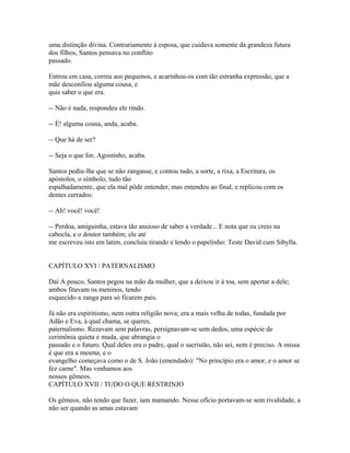 uma distinção divina. Contrariamente à esposa, que cuidava somente da grandeza futura
dos filhos, Santos pensava no conflito
passado.
Entrou em casa, correu aos pequenos, e acarinhou-os com tão estranha expressão, que a
mãe desconfiou alguma cousa, e
quis saber o que era.
-- Não é nada, respondeu ele rindo.
-- É! alguma cousa, anda, acaba.
-- Que há de ser?
-- Seja o que for, Agostinho, acaba.
Santos pediu-lhe que se não zangasse, e contou tudo, a sorte, a rixa, a Escritura, os
apóstolos, o símbolo, tudo tão
espalhadamente, que ela mal pôde entender, mas entendeu ao final, e replicou com os
dentes cerrados:
-- Ah! você! você!
-- Perdoa, amiguinha, estava tão ansioso de saber a verdade... E nota que eu creio na
cabocla, e o doutor também; ele até
me escreveu isto em latim, concluiu tirando e lendo o papelinho: Teste David cum Sibylla.
CAPÍTULO XVI / PATERNALISMO
Daí A pouco, Santos pegou na mão da mulher, que a deixou ir à toa, sem apertar a dele;
ambos fitavam os meninos, tendo
esquecido a zanga para só ficarem pais.
Já não era espiritismo, nem outra religião nova; era a mais velha de todas, fundada por
Adão e Eva, à qual chama, se queres,
paternalismo. Rezavam sem palavras, persignavam-se sem dedos, uma espécie de
cerimônia quieta e muda, que abrangia o
passado e o futuro. Qual deles era o padre, qual o sacristão, não sei, nem é preciso. A missa
é que era a mesma, e o
evangelho começava como o de S. João (emendado): "No princípio era o amor, e o amor se
fez carne". Mas venhamos aos
nossos gêmeos.
CAPÍTULO XVII / TUDO O QUE RESTRINJO
Os gêmeos, não tendo que fazer, iam mamando. Nesse ofício portavam-se sem rivalidade, a
não ser quando as amas estavam

 