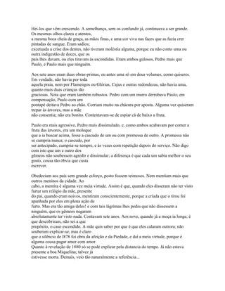Hei-los que vêm crescendo. A semelhança, sem os confundir já, continuava a ser grande.
Os mesmos olhos claros e atentos,
a mesma boca cheia de graça, as mãos finas, e uma cor viva nas faces que as fazia crer
pintadas de sangue. Eram sadios;
excetuada a crise dos dentes, não tiveram moléstia alguma, porque eu não conto uma ou
outra indigestão de doces, que os
pais lhes davam, ou eles tiravam às escondidas. Eram ambos gulosos, Pedro mais que
Paulo, e Paulo mais que ninguém.
Aos sete anos eram duas obras-primas, ou antes uma só em dous volumes, como quiseres.
Em verdade, não havia por toda
aquela praia, nem por Flamengos ou Glórias, Cajus e outras redondezas, não havia uma,
quanto mais duas crianças tão
graciosas. Nota que eram também robustos. Pedro com um murro derrubava Paulo; em
compensação, Paulo com um
pontapé deitava Pedro ao chão. Corriam muito na chácara por aposta. Alguma vez quiseram
trepar às árvores, mas a mãe
não consentia; não era bonito. Contentavam-se de espiar cá de baixo a fruta.
Paulo era mais agressivo, Pedro mais dissimulado, e, como ambos acabavam por comer a
fruta das árvores, era um moleque
que a ia buscar acima, fosse a cascudo de um ou com promessa de outro. A promessa não
se cumpria nunca; o cascudo, por
ser antecipado, cumpria-se sempre, e às vezes com repetição depois do serviço. Não digo
com isto que um e outro dos
gêmeos não soubessem agredir e dissimular; a diferença é que cada um sabia melhor o seu
gosto, cousa tão óbvia que custa
escrever.
Obedeciam aos pais sem grande esforço, posto fossem teimosos. Nem mentiam mais que
outros meninos da cidade. Ao
cabo, a mentira é alguma vez meia virtude. Assim é que, quando eles disseram não ter visto
furtar um relógio da mãe, presente
do pai, quando eram noivos, mentiram conscientemente, porque a criada que o tirou foi
apanhada por eles em plena ação de
furto. Mas era tão amiga deles! e com tais lágrimas lhes pediu que não dissessem a
ninguém, que os gêmeos negaram
absolutamente ter visto nada. Contavam sete anos. Aos nove, quando já a moça ia longe, é
que descobriram, não sei a que
propósito, o caso escondido. A mãe quis saber por que é que eles calaram outrora; não
souberam explicar-se, mas é claro
que o silêncio de l878 foi obra da afeição e da Piedade, e daí a meia virtude, porque é
alguma cousa pagar amor com amor.
Quanto à revelação de 1880 só se pode explicar pela distancia do tempo. Já não estava
presente a boa Miquelina; talvez já
estivesse morta. Demais, veio tão naturalmente a referência...

 