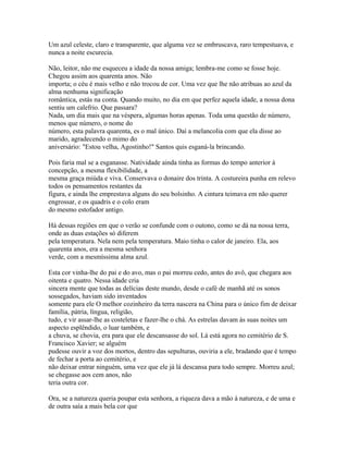 Um azul celeste, claro e transparente, que alguma vez se embruscava, raro tempestuava, e
nunca a noite escurecia.
Não, leitor, não me esqueceu a idade da nossa amiga; lembra-me como se fosse hoje.
Chegou assim aos quarenta anos. Não
importa; o céu é mais velho e não trocou de cor. Uma vez que lhe não atribuas ao azul da
alma nenhuma significação
romântica, estás na conta. Quando muito, no dia em que perfez aquela idade, a nossa dona
sentiu um calefrio. Que passara?
Nada, um dia mais que na véspera, algumas horas apenas. Toda uma questão de número,
menos que número, o nome do
número, esta palavra quarenta, es o mal único. Daí a melancolia com que ela disse ao
marido, agradecendo o mimo do
aniversário: "Estou velha, Agostinho!" Santos quis esganá-la brincando.
Pois faria mal se a esganasse. Natividade ainda tinha as formas do tempo anterior à
concepção, a mesma flexibilidade, a
mesma graça miúda e viva. Conservava o donaire dos trinta. A costureira punha em relevo
todos os pensamentos restantes da
figura, e ainda lhe emprestava alguns do seu bolsinho. A cintura teimava em não querer
engrossar, e os quadris e o colo eram
do mesmo estofador antigo.
Há dessas regiões em que o verão se confunde com o outono, como se dá na nossa terra,
onde as duas estações só diferem
pela temperatura. Nela nem pela temperatura. Maio tinha o calor de janeiro. Ela, aos
quarenta anos, era a mesma senhora
verde, com a mesmíssima alma azul.
Esta cor vinha-lhe do pai e do avo, mas o pai morreu cedo, antes do avô, que chegara aos
oitenta e quatro. Nessa idade cria
sincera mente que todas as delícias deste mundo, desde o café de manhã até os sonos
sossegados, haviam sido inventados
somente para ele O melhor cozinheiro da terra nascera na China para o único fim de deixar
família, pátria, língua, religião,
tudo, e vir assar-lhe as costeletas e fazer-lhe o chá. As estrelas davam às suas noites um
aspecto esplêndido, o luar também, e
a chuva, se chovia, era para que ele descansasse do sol. Lá está agora no cemitério de S.
Francisco Xavier; se alguém
pudesse ouvir a voz dos mortos, dentro das sepulturas, ouviria a ele, bradando que é tempo
de fechar a porta ao cemitério, e
não deixar entrar ninguém, uma vez que ele já lá descansa para todo sempre. Morreu azul;
se chegasse aos cem anos, não
teria outra cor.
Ora, se a natureza queria poupar esta senhora, a riqueza dava a mão à natureza, e de uma e
de outra saía a mais bela cor que

 
