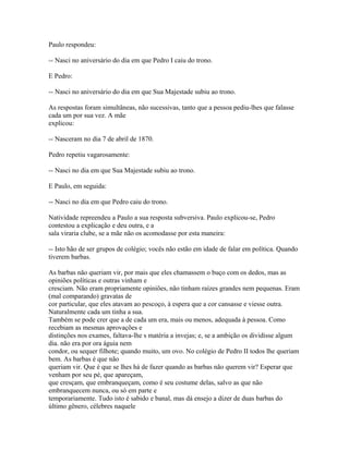 Paulo respondeu:
-- Nasci no aniversário do dia em que Pedro I caiu do trono.
E Pedro:
-- Nasci no aniversário do dia em que Sua Majestade subiu ao trono.
As respostas foram simultâneas, não sucessivas, tanto que a pessoa pediu-lhes que falasse
cada um por sua vez. A mãe
explicou:
-- Nasceram no dia 7 de abril de 1870.
Pedro repetiu vagarosamente:
-- Nasci no dia em que Sua Majestade subiu ao trono.
E Paulo, em seguida:
-- Nasci no dia em que Pedro caiu do trono.
Natividade repreendeu a Paulo a sua resposta subversiva. Paulo explicou-se, Pedro
contestou a explicação e deu outra, e a
sala viraria clube, se a mãe não os acomodasse por esta maneira:
-- Isto hão de ser grupos de colégio; vocês não estão em idade de falar em política. Quando
tiverem barbas.
As barbas não queriam vir, por mais que eles chamassem o buço com os dedos, mas as
opiniões políticas e outras vinham e
cresciam. Não eram propriamente opiniões, não tinham raízes grandes nem pequenas. Eram
(mal comparando) gravatas de
cor particular, que eles atavam ao pescoço, à espera que a cor cansasse e viesse outra.
Naturalmente cada um tinha a sua.
Também se pode crer que a de cada um era, mais ou menos, adequada à pessoa. Como
recebiam as mesmas aprovações e
distinções nos exames, faltava-lhe s matéria a invejas; e, se a ambição os dividisse algum
dia. não era por ora águia nem
condor, ou sequer filhote; quando muito, um ovo. No colégio de Pedro II todos lhe queriam
bem. As barbas é que não
queriam vir. Que é que se lhes há de fazer quando as barbas não querem vir? Esperar que
venham por seu pé, que apareçam,
que cresçam, que embranqueçam, como é seu costume delas, salvo as que não
embranquecem nunca, ou só em parte e
temporariamente. Tudo isto é sabido e banal, mas dá ensejo a dizer de duas barbas do
último gênero, célebres naquele

 