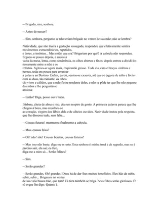 -- Brigado, sim, senhora.
-- Antes de nascer?
-- Sim, senhora, pergunto se não teriam brigado no ventre de sua mãe; não se lembra?
Natividade, que não tivera a gestação sossegada, respondeu que efetivamente sentira
movimentos extraordinários, repetidos,
e dores, e insônias... Mas então que era? Brigariam por quê? A cabocla não respondeu.
Ergueu-se pouco depois, e andou à
volta da mesa, lenta, como sonâmbula, os olhos abertos e fixos; depois entrou a dividi-los
novamente entre a mãe e os
retratos. Agitava-se agora mais, respirando grosso. Toda ela, cara e braços. ombros e
pernas, toda era pouca para arrancar
a palavra ao Destino. Enfim, parou, sentou-se exausta, até que se ergueu de salto e foi ter
com as duas, tão radiante, os olhos
tão vivos e cálidos, que a mãe ficou pendente deles, e não se pôde ter que lhe não pegasse
das mãos e lhe perguntasse
ansiosa:
-- Então? Diga, posso ouvir tudo.
Bárbara, cheia de alma e riso, deu um respiro de gosto. A primeira palavra parece que lhe
chegou à boca, mas recolheu-se
ao coração, virgem dos lábios dela e de alheios ouvidos. Natividade instou pela resposta,
que lhe dissesse tudo, sem falta...
-- Cousas futuras! murmurou finalmente a cabocla.
-- Mas, cousas feias?
-- Oh! não! não! Cousas bonitas, cousas futuras!
-- Mas isso não basta: diga-me o resto. Esta senhora é minha irmã e de segredo, mas se é
preciso sair, ela sai; eu fico,
diga-me a mim só... Serão felizes?
-- Sim.
-- Serão grandes?
-- Serão grandes, Oh! grandes! Deus há de dar-lhes muitos benefícios. Eles hão de subir,
subir, subir... Brigaram no ventre
de sua veio busca mãe, que tem? Cá fora também se briga. Seus filhos serão gloriosos. É!
só o que lhe digo. Quanto à

 