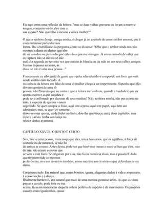 Eis aqui entra uma reflexão da leitora: "mas se duas velhas gravuras os levam a murro e
sangue, contentar-se-ão eles com a
sua esposa? Não quererão a mesma e única mulher?"
O que a senhora deseja, amiga minha, é chegar já ao capítulo do amor ou dos amores, que é
o seu interesse particular nos
livros. Daí a habilidade da pergunta, como se dissesse: "Olhe que o senhor ainda nos não
mostrou a dama ou damas que têm
de ser amadas ou pleiteadas por estes dous jovens inimigos. Já estou cansada de saber que
os rapazes não se dão ou se dão
mal; é a segunda ou terceira vez que assisto às blandícias da mãe ou aos seus ralhos amigos.
Vamos depressa ao amor, às
duas, se não é uma só a pessoa..."
Francamente eu não gosto de gente que venha adivinhando e compondo um livro que está
sendo escrito com método. A
insistência da leitora em falar de uma só mulher chega a ser impertinente. Suponha que eles
deveras gostem de uma só
pessoa; não Parecerá que eu conto o que a leitora me lembrou, quando a verdade é que eu
apenas escrevo o que sucedeu e
pode ser confirmado por dezenas de testemunhas? Não. senhora minha, não pus a pena na
mão, à espreita do que me vissem
sugerindo. Se quer compor o livro, aqui tem a pena, aqui tem papel, aqui tem um
admirador; mas, se quer ler somente,
deixe-se estar quieta, vá de linha em linha; dou-lhe que boceje entre dous capítulos. mas
espere o resto. tenha confiança no
relator destas aventuras.
CAPÍTULO XXVIII / O RESTO É CERTO
Sim, houve uma pessoa, mais moça que eles, um a dous anos, que os agrilhou, à força de
costume ou de natureza, se não foi
de ambas as cousas. Antes dessa, pode ser que houvesse outras e mais velhas que eles, mas
de tais: não rezam as notas que
servem a este livro. Se brigaram por elas, não ficou memória disso, mas é possível, dado
que tivessem tido as mesmas
preferências; no caso contrário também, como sucedia aos cavaleiros que defendiam a sua
dama.
Conjeturas tudo. Era natural que, assim bonitos, iguais, elegantes dados à vida e ao passeio,
à conversação e à dança,
finalmente herdeiros, era natural que mais de uma menina gostasse deles. As que os viam
passar a cavalo, praia fora ou rua
acima, ficavam namoradas daquela ordem perfeita de aspecto e de movimento. Os próprios
cavalos eram iguaizinhos, quase

 