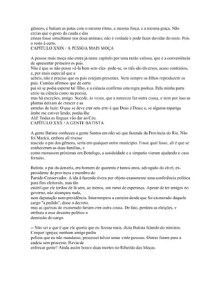 gêmeos, e batiam as patas com o mesmo ritmo, a mesma força, e a mesma graça. Não
creias que o gesto da cauda e das
crinas fosse simultâneo nos dous animais; não é verdade e pode fazer duvidar do resto. Pois
o resto é certo.
CAPÍTULO XXIX / A PESSOA MAIS MOÇA
A pessoa mais moça não entra já neste capítulo por uma razão valiosa, que é a conveniência
de apresentar primeiro os pais.
Não é que se não possa vê-la bem sem eles- pode-se, os três são diversos, acaso contrários,
e, por mais especial que a
acheis, não é preciso que os pais estejam presentes. Nem sempre os filhos reproduzem os
pais. Camões afirmou que de certo
pai só se podia esperar tal filho, e a ciência confirma esta regra poética. Pela minha parte
creio na ciência como na poesia,
mas há exceções, amigo. Sucede, às vezes, que a natureza faz outra cousa, e nem por isso as
plantas deixam de crescer e as
estrelas de luzir. O que se deve crer sem erro é que Deus é Deus; e, se alguma rapariga
árabe me estiver lendo, ponha-lhe
Alá! Todas as línguas vão dar ao Céu.
CAPÍTULO XXX / A GENTE BATISTA
A gente Batista conheceu a gente Santos em não sei que fazenda da Província do Rio. Não
foi Maricá, embora ali tivesse
nascido o pai dos gêmeos, seria em qualquer outro município. Fosse qual fosse, ali é que se
conheceram as duas famílias, e
como morassem próximas em Botafogo, a assiduidade e a simpatia vieram ajudando o caso
fortuito.
Batista, o pai da donzela, era homem de quarenta e tantos anos, advogado do cível, expresidente de província e membro do
Partido Conservador. A ida à fazenda tivera por objeto exatamente uma conferência política
para fins eleitorais, mas tão
estéril que ele tordou de lá sem, ao menos, um ramo de esperança. Apesar de ter amigos no
governo, não alcançara nada,
nem deputação nem presidência. Interrompera a carreira desde que foi exonerado daquele
cargo "a pedido", disse o decreto,
mas as queixas do exonerado fariam crer outra cousa. De fato, perdera as eleições, e
atribuía a esse desastre político a
demissão do cargo.
-- Não sei o que é que ele queria que eu fizesse mais, dizia Batista falando do ministro.
Cerquei igrejas; nenhum amigo pediu
polícia que eu não mandasse; processei talvez umas vinte pessoas. Outras foram para a
cadeia sem processo. Havia de
enforcar gente? Ainda assim houve duas mortes no Ribeirão das Moças.

 