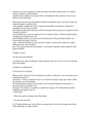 O final era excessivo, porque as mortes não foram obra dele; quando muito, ele mandou
abafar o inquérito, se pode chamar
inquérito a uma simples conversação sobre a ferocidade dos dous defuntos. Em suma, as
eleições foram incruentas.
Batista dizia que por causa das eleições perdera a presidência, mas corria outra versão, um
negócio de águas, concessão feita
a um espanhol, a pedido do irmão da esposa do presidente. O pedido era verdadeiro, a
imputação de sócio é que era falsa.
Não importa; tanto bastou para que a folha da oposição dissesse que houve naquilo um bom
"arranjo de família",
acrescentando que, como era de águas, devia ser negócio limpo. A folha da administração
retorquiu que, se águas havia, não
eram bastantes para lavar o sujo do carvão deixado pela última presidência liberal, um
fornecimento de palácio. Não era
exato- a folha da oposição reviveu o processo antigo e mostrou que a defesa fora cabal.
Podia parar aqui, mas continuou
que, "como agora estávamos em Espanha", o presidente emendou o poeta espanhol, autor
daquele epitáfio:
Cunados y juntos:
Es cierto que están difuntos;
e emendou-o por não ser obrigado a matar ninguém, antes deu vida a si e aos seus dizendo
pela nossa língua:
Cunhados e cunhadíssimos;
E certo que são vivíssimos!
Batista acudiu depressa ao mal, declarando sem efeito a concessão, mas isso mesmo serviu
à oposição para novos
arremessos: "Temos a confissão do réu!" foi o título do primeiro artigo que rendeu à folha
da oposição o ato do presidente.
Os correspondentes tinham já escrito para o Rio de Janeiro falando da concessão, e o
governo acabou por demitir o seu
delegado. Em verdade, só os políticos cuidaram do negócio. D. Cláudia apenas aludia à
campanha da imprensa, que foi
violentíssima.
-- Não valia a pena sair daqui, disse Natividade.
-- Lá isso não, baronesa!
E D. Cláudia afirmou que valia. Sofre-se, mas paciência. Era tão bom chegar à província!
Tudo anunciado, as visitas a bordo,

 