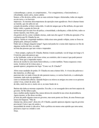 o desembarque, a posse, os cumprimentos... Ver a magistratura, o funcionalismo, a
oficialidade, muito calva, muito cabelo
branco, a flor da terra, enfim, com as suas cortesias longas e demoradas, todas em angulo
ou em curva, e os louvores
impressos. As mesmas descomposturas da oposição eram agradáveis. Ouvir chamar tirano
ao marido, que ela sabia ter um
coração de pomba, ia bem à alma dela. A sede de sangue que se lhe atribuía, ele que nem
bebia vinho, o guante de ferro de
um homem que era uma luva de pelica, a imoralidade, a desfaçatez, a falta de brio, todos os
nomes injustos, mas fortes, que
ela gostava de ler, como verdades eternas, onde iam eles agora? A folha da oposição e??sa
a primeira que D. Cláudia lia em
palácio. Sentia-se vergastada também e tinha nisso uma grande volúpia, como se fosse na
própria pele, almoçava melhor.
Onde iam os látegos daquele tempo? Agora mal podia ler o nome dele impresso no fim de
algumas razões do foro, ou então
na lista das pessoas que iam visitar o imperador.
-- Nem sempre, explicou D. Cláudia; Batista é muito acanhado; vai de longe em longe a S.
Cristóvão, para não parecer que
se faz lembrado, como se isto fosse crime; ao contrário, não ir nunca é que pode parecer
arrufo. Note que o imperador nunca
deixou de recebe-lo com muita benevolência, e a mim também. Nunca esqueceu o meu
nome. Já deixei de lá ir dous anos, e
quando apareci, perguntou-me logo: "Como vai, D. Cláudia?"
Afora essas saudades do poder, D. Cláudia era uma criatura feliz. A viveza das palavras e
das maneiras, os olhos que
pareciam não ver nada à força de não pararem nunca, e o sorriso benévolo, e a admiração
constante, tudo nela era ajustado a
curar as melancolias alheias. Quando beijava ou mirava as amigas era como se as quisesse
comer vivas, comer de amor, não
de ódio, metê-las em si, muito em si, no mais fundo de si.
Batista não tinha as mesmas expansões. Era alto, e o ar sossegado dava um bom aspecto de
governo. Só lhe faltava ação,
mas a mulher podia inspirar-lha, nunca deixou de consultá-la nas crises da presidência.
Agora mesmo, se lhe desse ouvidos,
já teria ido pedir alguma cousa ao governo, mas neste ponto era firme, de uma firmeza que
nascia da fraqueza: "Hão de
chamar-me, deixa estar", dizia ele a D. Cláudia, quando apareceu alguma vaga de governo
provincial. Certo é que ele sentia a
necessidade de tornar à vida ativa. Nele a política era menos uma opinião que uma sarna;
precisava coçar-se a miúdo e com
força.

 