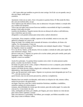 -- Ah! é para saber que também eu gosto de estar comigo. Irei lá de vez em quando, mas já
não saio daqui, senão para o
cemitério.
Ajustaram visitar um ao outro, Aires viria jantar às quintas-feiras. D. Rita ainda lhe falou
dos casos de moléstia dele, ao que
Aires replicou que não adoecia nunca, mas se adoecesse viria para Andaraí; o coração dela
era o melhor dos hospitais.
Talvez que em todas essas recusas houvesse também a necessidade de fugir à contradição,
porque a irmã sabia inventar
ocasiões de dissidência. Naquele mesmo dia (era ao almoço) ele achou o café delicioso,
mas a irmã disse que era ruim,
obrigando-o a um grande esforço para tornar atrás e achá-lo detestável.
A princípio, Aires cumpriu a solidão, separou-se da sociedade, meteu-se em casa, não
aparecia a ninguém ou a raros e de
longe em longe. Em verdade estava cansado de homens e de mulheres, de festas e de
vigílias. Fez um programa. Como era
dado a letras clássicas achou no Padre Bernardes esta tradução daquele salmo: "Alongueime fugindo e morei na soedade".
Foi a sua divisa. Santos, se lha dessem, fá-la-ia esculpir, à entrada do salão, para regalo dos
seus numerosos amigos. Aires
deixou-a estar em si. Alguma vez gostava de a recitar calado, parte pelo sentido, parte pela
linguagem velha: "Alonguei-me
fugindo e morei na soedade."
Assim foi a princípio. As quintas-feiras ia jantar com a irmã. As noites passeava pelas
praias, ou pelas ruas do bairro. O mais
do tempo era gasto em ler e reler, compor o Memorial ou rever o composto, para relembrar
as cousas passadas. Estas eram
muitas e de feição diversa, desde a alegria até a melancolia, enterramentos e recepções
diplomáticas, uma braçada de folhas
secas, que lhe pareciam verdes agora. Alguma vez as pessoas eram designadas por um X ou
***, e ele não acertava logo
quem fossem, mas era um recreio procurá-las, achá-las e completá-las.
Mandou fazer um armário envidraçado, onde meteu as relíquias da vida, retratos velhos,
mimos de governos e de particulares,
um leque, uma luva, uma fita e outras memórias femininas, medalhas e medalhões,
camafeus, pedaços de ruínas gregas e
romanas, uma infinidade de cousas que não nomeio, para não encher papel. As cartas não
estavam lá, viviam dentro de uma
mala, catalogadas por letras, por cidades, por línguas, por sexos. Quinze ou vinte davam
para outros tantos capítulos e seriam
lidas com interesse e curiosidade. Um bilhete, por exemplo, um bilhete encardido e sem
data, moço como os bilhetes velhos,

 