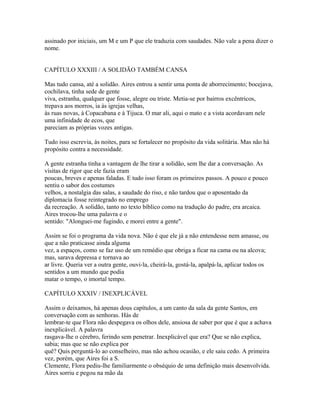 assinado por iniciais, um M e um P que ele traduzia com saudades. Não vale a pena dizer o
nome.
CAPÍTULO XXXIII / A SOLIDÃO TAMBÉM CANSA
Mas tudo cansa, até a solidão. Aires entrou a sentir uma ponta de aborrecimento; bocejava,
cochilava, tinha sede de gente
viva, estranha, qualquer que fosse, alegre ou triste. Metia-se por bairros excêntricos,
trepava aos morros, ia às igrejas velhas,
às ruas novas, à Copacabana e à Tijuca. O mar ali, aqui o mato e a vista acordavam nele
uma infinidade de ecos, que
pareciam as próprias vozes antigas.
Tudo isso escrevia, às noites, para se fortalecer no propósito da vida solitária. Mas não há
propósito contra a necessidade.
A gente estranha tinha a vantagem de lhe tirar a solidão, sem lhe dar a conversação. As
visitas de rigor que ele fazia eram
poucas, breves e apenas faladas. E tudo isso foram os primeiros passos. A pouco e pouco
sentiu o sabor dos costumes
velhos, a nostalgia das salas, a saudade do riso, e não tardou que o aposentado da
diplomacia fosse reintegrado no emprego
da recreação. A solidão, tanto no texto bíblico como na tradução do padre, era arcaica.
Aires trocou-lhe uma palavra e o
sentido: "Alonguei-me fugindo, e morei entre a gente".
Assim se foi o programa da vida nova. Não é que ele já a não entendesse nem amasse, ou
que a não praticasse ainda alguma
vez, a espaços, como se faz uso de um remédio que obriga a ficar na cama ou na alcova;
mas, sarava depressa e tornava ao
ar livre. Queria ver a outra gente, ouvi-la, cheirá-la, gostá-la, apalpá-la, aplicar todos os
sentidos a um mundo que podia
matar o tempo, o imortal tempo.
CAPÍTULO XXXIV / INEXPLICÁVEL
Assim o deixamos, há apenas dous capítulos, a um canto da sala da gente Santos, em
conversação com as senhoras. Hás de
lembrar-te que Flora não despegava os olhos dele, ansiosa de saber por que é que a achava
inexplicável. A palavra
rasgava-lhe o cérebro, ferindo sem penetrar. Inexplicável que era? Que se não explica,
sabia; mas que se não explica por
quê? Quis perguntá-lo ao conselheiro, mas não achou ocasião, e ele saiu cedo. A primeira
vez, porém, que Aires foi a S.
Clemente, Flora pediu-lhe familiarmente o obséquio de uma definição mais desenvolvida.
Aires sorriu e pegou na mão da

 