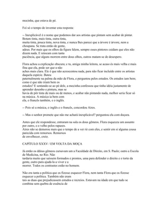 mocinha, que estava de pé.
Foi só o tempo de inventar esta resposta:
-- Inexplicável é o nome que podemos dar aos artistas que pintam sem acabar de pintar.
Botam tinta, mais tinta, outra tinta,
muita tinta, pouca tinta, nova tinta, e nunca lhes parece que a árvore é árvore, nem a
choupana. Se trata então de gente,
adeus. Por mais que os olhos da figura falem, sempre esses pintores cuidam que eles não
dizem nada. E retocam com tanta
paciência, que alguns morrem entre dous olhos, outros matam-se de desespero.
Flora achou a explicação obscura; e tu, amiga minha leitora, se acaso és mais velha e mais
fina que ela, pode ser que a não
aches mais clara. Ele é que não acrescentou nada, para não ficar incluído entre os artistas
daquela espécie. Bateu
paternalmente na palma da mão de Flora, e perguntou pelos estudos. Os estudos iam bem;
como é que não iriam bem os
estudos? E sentando-se ao pé dele, a mocinha confessou que tinha idéia justamente de
aprender desenho e pintura, mas se
havia de pôr tinta de mais ou de menos, e acabar não pintando nada, melhor seria ficar só
na música. A música ia bem com
ela, o francês também, e o inglês.
-- Pois só a música, o inglês e o francês, concordou Aires.
-- Mas o senhor promete que não me achará inexplicável? perguntou ela com doçura.
Antes que ele respondesse, entraram na sala os dous gêmeos. Flora esqueceu um assunto
por outro, e o velho pelos rapazes.
Aires não se demorou mais que o tempo de a ver rir com eles, e sentir em si alguma cousa
parecida com remorsos. Remorsos
de envelhecer, creio.
CAPÍTULO XXXV / EM VOLTA DA MOÇA
Já então os ddous gêmeos cursavam um a Faculdade de Direito, em S. Paulo; outro a Escola
de Medicina, no Rio. Não
tardaria muito que saíssem formados e prontos, uma para defender o direito e o torto da
gente, outro para ajudá-la a viver e a
morrer. Todos os contrastes estão no homem.
Não era tanta a política que os fizesse esquecer Flora, nem tanta Flora que os fizesse
esquecer a política. Também não eram
tais as duas que prejudicassem estudos e recreios. Estavam na idade em que tudo se
combina sem quebra de essência de

 