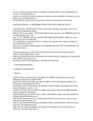 possuo o menor documento disto. A verdade é que Pedro tinha os seus companheiros de
escola, os namoros de rua e de
aventura, os partidos de teatro, os passeios à Tijuca e outros arrabaldes. Ao demais, os dous
gêmeos estavam ainda no ponto
de falar dela nas cartas, louvá-la, descrevê-la, dizer mil cousas doces, sem ciúme.
CAPÍTULO XXXVI / A DISCÓRDIA NÃO É TÃO FEIA COMO SE PINTA
A discórdia não é tão feia como se pinta, meu amigo. Nem feia, nem estéril. Conta só os
livros que tem produzido, desde
Homero até cá, sem excluir... Sem excluir qual? Ia dizer que este, mas a Modéstia acena-me
de longe que pare aqui. Paro
aqui; e viva a Modéstia, que mal suporta a letra capital que lhe ponho, a letra e os vivas,
mas há de ir com ela e com eles.
Viva a Modéstia, e excluamos este livro; fiquem só os grandes livros épicos e trágicos, a
que a Discórdia deu vida, e
digam-me se tamanhos efeitos não provam a grandeza da causa. Não, a discórdia não é tão
feia como se pinta.
Teimo nisto para que as almas sensíveis não comecem de tremer pela moça ou pelos
rapazes. Não há mister tremer, tanto
mais que a discórdia dos dous começou por um simples acordo, naquela noite. Costeavam a
praia, calados, pensando só, até
que ambos, como se falassem para si, soltaram esta frase única:
-- Está ficando bem bonita.
E voltando-se um para outro:
-- Quem?
Ambos sorriram; acharam pico ao simultâneo da reflexão e da pergunta. Sei que este
fenômeno é tal qual o do capítulo XXV,
quando eles disseram da idade, mas não me culpem a mim; eram gêmeos, podiam ter o
falar gêmeo. O principal é que não se
amofinaram; não era ainda amor o que sentiam. Cada um expôs a sua opinião acerca das
graças da pequena, o gesto, a voz,
os olhos e as mãos, tudo com tão boa sombra, que excluía a idéia de rivalidade. Quando
muito, divergiam na escolha da
melhor prenda, que para Pedro eram os olhos, e para Paulo a figura; mas como acabavam
achando um total harmônico, era
visto que não brigavam por isso. Nenhum deles atribuía ao outro a cousa vaga ou o que
quer que era que principiavam a
sentir, e mais pareciam estetas que enamorados. Aliás, a mesma política os deixou em paz
essa noite: não brigaram por ela.
Não é que não sentissem alguma cousa oposta, à vista da praia e do céu, que estavam
deliciosos. Lua cheia, água quieta,

 