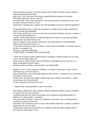 cascas de banana no chão. Os mesmos sapatos de um irmão das almas, que ia a dobrar a
esquina da Rua da Misericórdia
para a de S. José, Fale ciam rir de alegria, quando realmente gemiam de cansaço.
Natividade estava tão fora de si que, ao
ouvir-lhe pedir: "Para a missa das almas!" tirou da bolsa uma nota de dous mil-réis, nova
em folha, e deitou-a à bacia. A irmã
chamou-lhe a atenção para o engano, mas não era engano, era para as almas do purgatório.
E seguiram lépidas para o coupé, que as esperava no espaço que fica entre a igreja de S.
José e a Câmara dos Deputados.
Não tinham querido que o carro as levasse até ao princípio da ladeira, para que o cocheiro e
o lacaio não desconfiassem da
consulta. Toda a gente falava lava então da cabocla do Castelo, era o assunto da cidade;
atribuíam-lhe um poder infinito, uma
série de milagres, sortes, achados casamentos. Se as descobrissem, estavam perdidas
embora muita gente boa lá fosse. Ao
vê-las dando a esmola ao irmão das almas, o lacaio trepou à almofada e o cocheiro tocou os
cavalos, a carruagem veio
buscá-las, e guiou para Botafogo.
CAPÍTULO III / A ESMOLA DA FELICIDADE
-- Deus lhe acrescente, minha senhora devota! exclamou o irmão das almas ao ver a nota
cair em cima de dous níqueis de
tostão e alguns vinténs antigos. Deus lhe dê todas as felicidades do céu e da terra, e as
almas do purgatório peçam a Maria
Santíssima que recomende a senhora dona a seu bendito filho!
Quando a sorte ri, toda a natureza ri também, e o coração ri como tudo o mais. Tal foi a
explicação que, por outras palavras
menos especulativas, deu o irmão das almas aos dous mil-réis. A suspeita de ser a nota falsa
não chegou a tomar pé no
cérebro deste: foi alucinação rápida. Compreendeu que as damas eram felizes, e, tendo o
uso de pensar alto, disse piscando
o olho, enquanto elas entravam no carro:
-- Aquelas duas viram passarinho verde, com certeza.
Sem rodeios, supôs que as duas senhoras vinham de alguma aventura amorosa, e deduziu
isto de três fatos, que sou obrigado
a enfileirar aqui para não deixar este homem sob a suspeita de caluniador gratuito. O
primeiro foi a alegria delas, o segundo o
valor da esmola. o terceiro o carro que as esperava a um canto, como se elas quisessem
esconder do cocheiro o ponto dos
namorados. Não concluas tu que ele tivesse sido cocheiro algum dia. e andasse a conduzir
moças antes de servir às almas.
Também não creias que fosse outrora rico e adúltero, aberto de mãos, quando vinha de
dizer adeus às suas amigas. Ni cet

 