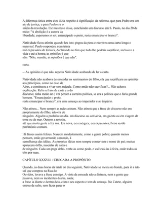 A diferença única entre eles dizia respeito à significação da reforma, que para Pedro era um
ato de justiça, e para Paulo era o
início da revolução. Ele mesmo o disse, concluindo um discurso em S. Paulo, no dia 20 de
maio: "A abolição é a aurora da
liberdade; esperemos o sol; emancipado o preto, resta emancipar o branco".
Natividade ficou atônita quando leu isto; pegou da pena e escreveu uma carta longa e
maternal. Paulo respondeu com trinta
mil expressões de ternura, declarando no fim que tudo lhe poderia sacrificar, inclusive a
vida e até a honra; as opiniões é que
não. "Não, mamãe; as opiniões é que não".
carta.
-- As opiniões é que não. repetiu Natividade acabando de ler a carta.
Natividade não acabava de entender os sentimentos do filho, ela que sacrificara as opiniões
aos princípios, como no caso de
Aires, e continuou a viver sem mácula. Como então não sacrificar?... Não achava
explicação. Relia a frase da carta e a do
discurso; tinha medo de o ver perder a carreira política, se era a política que o faria grande
homem. "Emancipado o preto,
resta emancipar o branco", era uma ameaça ao imperador e ao império.
Não atinou... Nem sempre as mães atinam. Não atinou que a frase do discurso não era
propriamente do filho; não era de
ninguém. Alguém a proferiu um dia. em discurso ou conversa, em gazeta ou em viagem de
terra ou de mar. Outrem a repetiu,
até que muita gente a fez sua. Era nova, era enérgica, era expressiva, ficou sendo
patrimônio comum.
Há frases assim felizes. Nascem modestamente, como a gente pobre; quando menos
pensam, estão governando o mundo, à
semelhança das idéias. As próprias idéias nem sempre conservam o nome do pai; muitas
aparecem órfãs, nascidas de nada e
de ninguém. Cada um pega delas, verte-as como pode, e vai levá-las à feira, onde todos as
têm por suas.
CAPÍTULO XXXVIII / CHEGADA A PROPÓSITO
Quando, às duas horas da tarde do dia seguinte, Natividade se meteu no bonde, para ir a não
sei que compras na Rua do
Ouvidor, levava a frase consigo. A vista da enseada não a distraiu, nem a gente que
passava, nem os incidentes da rua, nada;
a frase ia diante e dentro dela, com o seu aspecto e tom de ameaça. No Catete, alguém
entrou de salto, sem fazer parar o

 