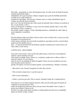 Mas então... perguntarás tu. Aires não perguntou nada. Ao cabo, havia um fundo de justiça
naquela manifestação dupla e
contraditória; foi o que ele pensou. Depois, imaginou que a grita da multidão protestante
era filha de um velho instinto de
resistência à autoridade. Advertiu que o homem, uma vez criado, desobedeceu logo ao
Criador, que aliás lhe dera um paraíso
para viver; mas não há paraíso que valha o gosto da oposição. Que o homem se acostume às
leis, vá; que incline o colo à
força e ao bel-prazer, vá também; é o que se dá com a planta, quando sopra o vento. Mas
que abençoe a força e cumpra as
leis sempre, sempre, sempre, é violar a liberdade primitiva, a liberdade do velho Adão. Ia
assim cogitando o conselheiro
Aires.
Não lhe atribuam todas essas idéias. Pensava assim, como se falasse alto, à mesa ou na sala
de alguém. Era um processo de
crítica mansa e delicada, tão convencida em aparência, que algum ouvinte, à cata de idéias,
acabava por lhe apanhar uma ou
duas... ia a descer pela Rua Sete de Setembro, quando a lembrança da vozeria trouxe a de
outra, maior e mais remota.
CAPÍTULO XL / RECUERDOS
Essa outra vozeria maior e mais remota não caberia aqui, se não fosse a necessidade de
explicar o gesto repentino com que
Aires parou na calçada. Parou, tornou a si e continuou a andar com os olhos no chão e a
alma em Cartacas. Foi em Caracas,
onde ele servira na qualidade de adido de legação. Estava em casa, de palestra com uma
atriz da moda, pessoa chistosa e
garrida. De repente, ouviram um clamor grande, vozes tumultuosas, vibrantes, crescentes...
-- Que rumor é este, Carmen? perguntou ele entre duas carícias.
-- Não se assuste, amigo meu; é o governo que cai.
-- Mas eu ouço aclamações...
-- Então é o governo que sobe. Não se assuste. Amanhã é tempo de ir cumprimentá-lo.
Aires deixou-se ir rio abaixo daquela memória velha, que lhe surdia agora do alarido de
cinqüenta ou sessenta pessoas. Essa
espécie de lembranças tinha mais efeito nele que outras. Recompôs a hora, o lugar e a
pessoa da sevilhana. Cármen era de
Sevilha. O ex-rapaz ainda agora recordava a cantiga popular que lhe ouvia, à despedida
depois de retificar as ligas, compor

 