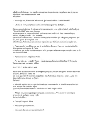 edição em folheto, e o pai mandou encadernar ricamente sete exemplares, que levou aos
ministros, e um ainda mais rico para
a Regente.
-- Você diga-lhe, aconselhou Natividade, que o nosso Paulo é liberal ardente...
-- Liberal de 1848, completou Santos lembrando as palavras de Pedro.
Santos cumpriu à risca. A entrega se fez naturalmente, e, no palácio Isabel, a definição do
"liberal de 1848" saiu mais viva que
as outras palavras, ou para diminuir o cheiro revolucionário da frase condenada pela
mulher, ou porque trazia valor histórico.
Quando ele voltou a casa, a primeira cousa que lhe disse foi que a Regente perguntara por
ela, mas apesar de lisonjeada com
a lembrança, Natividade quis saber da impressão que lhe fizera o discurso, se já o lera.
-- Parece que foi boa. Disse-me que já havia lido o discurso. Nem por isso deixei de lhe
dizer que os sentimentos de Paulo
eram bons; que, se lhe notávamos certo ardor, compreendíamos sempre que eles eram os de
um liberal de 1848...
-- Papai disse isso? perguntou Pedro.
-- Por que não, se é verdade? Paulo é o que se pode chamar um liberal de 1848, repetiu
Santos querendo convencer o filho.
CAPÍTULO XLIV / O SALMO
Pelas férias é que Paulo soube da interpretação que o pai dera à Regente daquele trecho do
discurso. Protestou contra ela,
em casa; quis fazê-lo também em público, mas Natividade interveio a tempo. Aires pôs
água na fervura, dizendo ao futuro
bacharel:
-- Não vale a pena, moço, o que importa é que cada um tenha as suas idéias e se bata por
elas, até que elas vençam. Agora
que outros as interpretem mal é cousa que não deve afligir o autor.
-- Afligir, sim, senhor; pode parecer que é assim mesmo... Vou escrever um artigo a
propósito de qualquer cousa, e não
deixarei dúvidas...
-- Para quê? inquiriu Aires.
-- Não quero que suponham...
-- Mas quem duvida dos seu sentimentos?

 