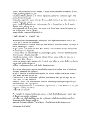 falando. Não valem só estóicos e mártires. Virtudes meninas também são virtudes. É certo,
porém, que a linguagem dele, em
relação aos liberais, não era já de ódio ou impaciência; chegava à tolerância, roçava pela
justiça. Concordava que a
alternação dos partidos era um princípio de necessidade pública. O que fazia era animar os
amigos. Tornariam cedo ao
poder. Mas D. Cláudia opinava o contrário; para ela, os liberais iriam ao fim do século.
Quando muito, admitiu que na
primeira entrada não dessem lugar a um converso da última hora; era preciso esperar um
ano ou dous, uma vaga na Câmara,
uma comissão, a vice-presidência do Rio...
CAPÍTULO XLVIII / TERPSÍCORE
Nenhuma dessas cousas preocupava Natividade. Mais depressa cuidaria do baile da ilha
Fiscal, que se realizou em novembro
para honrar os oficiais chilenos. Não é que ainda dançasse, mas sabia-lhe bem ver dançar os
outros, e tinha agora a opinião
de que a dança é um prazer dos olhos. Esta opinião é um dos efeitos daquele mau costume
de envelhecer. Não pegues tal
costume, leitora. Há outros também ruis, nenhum pior, este é o péssimo. Deixa lá dizerem
filósofos que a velhice é um estado
útil pela experiência e outras vantagens. Não envelheças, amiga minha, por mais que os
anos te convidem a deixar a
primavera; quando muito, aceita o estio. O estio é bom, cálido, as noites são breves, é certo,
mas as madrugadas não trazem
neblina, e o céu aparece logo azul. Assim dançarás sempre.
Bem sei que há gente para quem a dança é aútes um prazer dos olhos. Nem as bailadeiras
são outra cousa mais que mulheres
de ofício. Também eu, se é lícito citar alguém a si mesmo, também eu acho que a dança é
antes prazer dos olhos que dos pés,
e a razão não é só dos anos longos e grisalhos, mas também outra que não digo, por não
valer a pena. Ao cabo, não estou
contando a minha vida, nem as minhas opiniões, nem nada que não seja das pessoas que
entram no livro. Estas é que preciso
pôr aqui integralmente com as suas virtudes e imperfeições, se as têm. Entende-se isto, sem
ser preciso notá-lo, mas não se
perde nada em repeti-lo.
Por exemplo, D. Cláudia. Também ela pensava no baile da ilha Fiscal, sem a menor idéia
de dançar, nem a razão estética da
outra. Para ela, o baile da ilha era um fato político, era o baile do ministério, uma festa
liberal, que podia abrir ao marido as
portas de alguma presidência. Via-se já com a família imperial. Ouvia a princesa:
-- Como vai, D. Cláudia?

 
