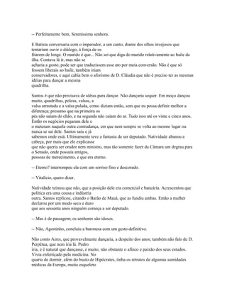 -- Perfeitamente bem, Sereníssima senhora.
E Batista conversaria com o imperador, a um canto, diante dos olhos invejosos que
tentariam ouvir o diálogo, à força de os
fitarem de longe. O marido é que... Não sei que diga do marido relativamente ao baile da
ilha. Contava lá ir, mas não se
acharia a gosto; pode ser que traduzissem esse ato por meia conversão. Não é que só
fossem liberais ao baile, também iriam
conservadores, e aqui cabia bem o aforismo de D. Cláudia que não é preciso ter as mesmas
idéias para dançar a mesma
quadrilha.
Santos é que não precisava de idéias para dançar. Não dançaria sequer. Em moço dançou
muito, quadrilhas, polcas, valsas, a
valsa arrastada e a valsa pulada, como diziam então, sem que eu possa definir melhor a
diferença; presumo que na primeira os
pés não saíam do chão, e na segunda não caíam do ar. Tudo isso até os vinte e cinco anos.
Então os negócios pegaram dele e
o meteram naquela outra contradança, em que nem sempre se volta ao mesmo lugar ou
nunca se sai dele. Santos saiu e já
sabemos onde está. Ultimamente teve a fantasia de ser deputado. Natividade abanou a
cabeça, por mais que ele explicasse
que não queria ser orador nem ministro, mas tão somente fazer da Câmara um degrau para
o Senado, onde possuía amigos,
pessoas de merecimento, e que era eterno.
-- Eterno? interrompeu ela com um sorriso fino e descorado.
-- Vitalício, quero dizer.
Natividade teimou que não, que a posição dele era comercial e bancária. Acrescentou que
política era uma cousa e indústria
outra. Santos replicou, citando o Barão de Mauá, que as fundiu ambas. Então a mulher
declarou por um modo seco e duro
que aos sessenta anos ninguém começa a ser deputado.
-- Mas é de passagem; os senhores são idosos.
-- Não, Agostinho, concluiu a baronesa com um gesto definitivo.
Não conto Aires, que provavelmente dançaria, a despeito dos anos; também não falo de D.
Perpétua, que nem iria lá. Pedro
iria, e é natural que dançasse, e muito, não obstante o afinco e paixão dos seus estudos.
Vivia enfeitiçado pela medicina. No
quarto de dormir, além do busto de Hipócrates, tinha os retratos de algumas sumidades
médicas da Europa, muito esqueleto

 