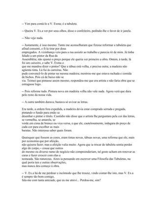 -- Vim para contá-lo a V. Exma; é a tabuleta.
-- Queira V. Ex.a ver por seus olhos, disse o confeiteiro, pedindo-lhe o favor de ir janela.
-- Não vejo nada.
-- Justamente, é isso mesmo. Tanto me aconselharam que fizesse reformar a tabuleta que
afinal consenti, e fi-la tirar por dous
empregados. A vizinhança veio para a rua assistir ao trabalho e parecia rir de mim. Já tinha
falado a um pintor da Rua da
Assembléia; não ajustei o preço porque ele queria ver primeiro a obra. Ontem, à tarde, lá
foi um caixeiro, e sabe V. Exma o
que me mandou dizer o pintor? Que a tábua está velha, e precisa outra; a madeira não
agüenta tinta. Lá fui às carreiras. Não
pude convencê-lo de pintar na mesma madeira; mostrou-me que estava rachada e comida
de bichos. Pois cá de baixo não se
via. Teimei que pintasse assim mesmo, respondeu-me que era artista e não faria obra que se
estragasse logo.
-- Pois reforme tudo. Pintura nova em madeira velha não vale nada. Agora verá que dura
pelo resto da nossa vida.
-- A outra também durava; bastava só avivar as letras.
Era tarde, a ordem fora expedida, a madeira devia estar comprada serrada e pregada,
pintando o fundo para então se
desenhar e pintar o título. Custódio não disse que o artista lhe perguntara pela cor das letras,
se vermelha, se amarela, se
verde em cima de branco ou vice-versa, e que ele, cautelosamente, indagara do preço de
cada cor para escolher as mais
baratas. Não interessa saber quais foram.
Quaisquer que fossem as cores, eram tintas novas, tábuas novas, uma reforma que ele, mais
por economia que por afeição,
não quisera fazer; mas a afeição valia muito. Agora que ia trocar de tabuleta sentia perder
algo do corpo,-- cousa que outros
do mesmo ou diverso ramo de negócio não compreenderiam, tal gosto acham em renovar as
caras e fazer crescer com elas a
nomeada. São naturezas. Aires ia pensando em escrever uma Filosofia das Tabuletas, na
qual poria tais e outras observações,
mas nunca deu começo à obra.
-- V. Ex.a há de me perdoar o incômodo que lhe trouxe, vindo contar-lhe isto, mas V. Ex.a
é sempre tão bom comigo,
fala-me com tanta amizade, que eu me atrevi... Perdoa-me, sim?

 