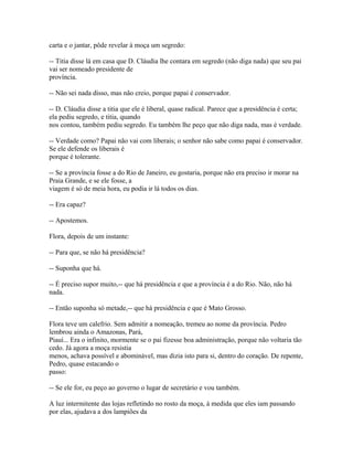 carta e o jantar, pôde revelar à moça um segredo:
-- Titia disse lá em casa que D. Cláudia lhe contara em segredo (não diga nada) que seu pai
vai ser nomeado presidente de
província.
-- Não sei nada disso, mas não creio, porque papai é conservador.
-- D. Cláudia disse a titia que ele é liberal, quase radical. Parece que a presidência é certa;
ela pediu segredo, e titia, quando
nos contou, também pediu segredo. Eu também lhe peço que não diga nada, mas é verdade.
-- Verdade como? Papai não vai com liberais; o senhor não sabe como papai é conservador.
Se ele defende os liberais é
porque é tolerante.
-- Se a província fosse a do Rio de Janeiro, eu gostaria, porque não era preciso ir morar na
Praia Grande, e se ele fosse, a
viagem é só de meia hora, eu podia ir lá todos os dias.
-- Era capaz?
-- Apostemos.
Flora, depois de um instante:
-- Para que, se não há presidência?
-- Suponha que há.
-- É preciso supor muito,-- que há presidência e que a província é a do Rio. Não, não há
nada.
-- Então suponha só metade,-- que há presidência e que é Mato Grosso.
Flora teve um calefrio. Sem admitir a nomeação, tremeu ao nome da província. Pedro
lembrou ainda o Amazonas, Pará,
Piauí... Era o infinito, mormente se o pai fizesse boa administração, porque não voltaria tão
cedo. Já agora a moça resistia
menos, achava possível e abominável, mas dizia isto para si, dentro do coração. De repente,
Pedro, quase estacando o
passo:
-- Se ele for, eu peço ao governo o lugar de secretário e vou também.
A luz intermitente das lojas refletindo no rosto da moça, à medida que eles iam passando
por elas, ajudava a dos lampiões da

 