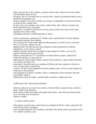 objeto, advertiu que o não comprara, e propôs voltarem atrás. Tudo era aceito por ambos,
com docilidade, apesar do véu
de tristeza, que se ia cerrando mais no rosto da moça. Aquelas encomendas tinham já um ar
de bilhetes de passagem, não
tardava o paquete, iam correr às malas, aos arranjos, às despedidas, ao camarote de bordo,
ao enjôo de mar, e àquele outro
de mar e terra, que a mataria, com certeza, cuidava Flora. Daí o silêncio crescente, que
Paulo mal podia vencer, de quando
em quando; e contudo ela estava bem com ele, gostava de lhe ouvir dizer cousas soltas,
algumas novas, outras velhas,
recordações anteriores à partida daqui para S. Paulo.
Assim se deixaram ir, guiados por D. Cláudia, quase esquecida deles. No meio daquela
conversação truncada, mais entretida
por ele que por ela. Paulo sentia ímpetos de lhe perguntar, ao ouvido, na rua, se pensara
nele, ou, ao menos, sonhara com ele
algumas noites. Ouvindo que não, daria expansão à cólera, dizendo-lhe os últimos
impropérios; se ela corresse, correria
também, até pegá-la pelas fitas do chapéu ou pela manga do vestido, e, em vez de a
esganar, dançaria com ela uma valsa de
Strauss ou uma polca de ***. Logo depois, ria destes delírios, porque, a despeito da
melancolia da moça, os olhos que ela
erguia para ele eram de quem sonhou e pensou muito na pessoa, e agora cuida de descobrir
se é a mesma do sonho e do
pensamento. Assim lhe parecia ao estudante de Direito; pelo que, quando ele desviava o
rosto, era para repetir a experiência
e tornar a ver-lhe os olhos aguçados do mesmo espírito crítico e de livre exame. Quanto ao
tempo que os três gastaram
nessa agitação de compras e escolhas, visões e comparações, não há memória, dele nem
necessidade. Tempo é
propriamente ofício de relógio, e nenhum deles consultou o relógio que trazia.
CAPÍTULO LVIII / MATAR SAUDADES
Ora bem, acabas de ver como Flora recebeu o irmão de Pedro, tal qual recebia o irmão de
Paulo. Ambos eram apóstolos.
Paulo achava-a agora mais bonita que alguns meses antes, e disse-lho nessa mesma tarde
em S. Clemente, com esta palavra
familiar e cordial:
-- A senhora enfeitou muito.
Flora julgava a mesma cousa, relativamente ao estudante de Direito; calou a impressão. Ou
a tristeza que trazia, ou qualquer
outro sensação particular, fê-la acanhada, a princípio. Não tardou, porém. que achasse outra
vez o gêmeo no gêmeo, e que

 