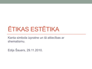 ĒTIKAS ESTĒTIKA
Kanta simbola izpratne un tā attiecības ar
shematismu.
Edijs Šauers, 29.11.2010.
 