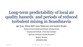 Long-term predictability of local air
quality hazards and periods of reduced
turbulent mixing in Scandinavia
Igor Esau, Tobias Wolf, Lasse Pettersson and Joachim Reuder
Nansen Environmental and Remote Sensing Centre
Geophysical Institute, University in Bergen
Bjerknes Centre for Climate Research
Bergen, Norway
(EMS2018-292)
04.09.2018 European Meteorological Society Assembly 1
 