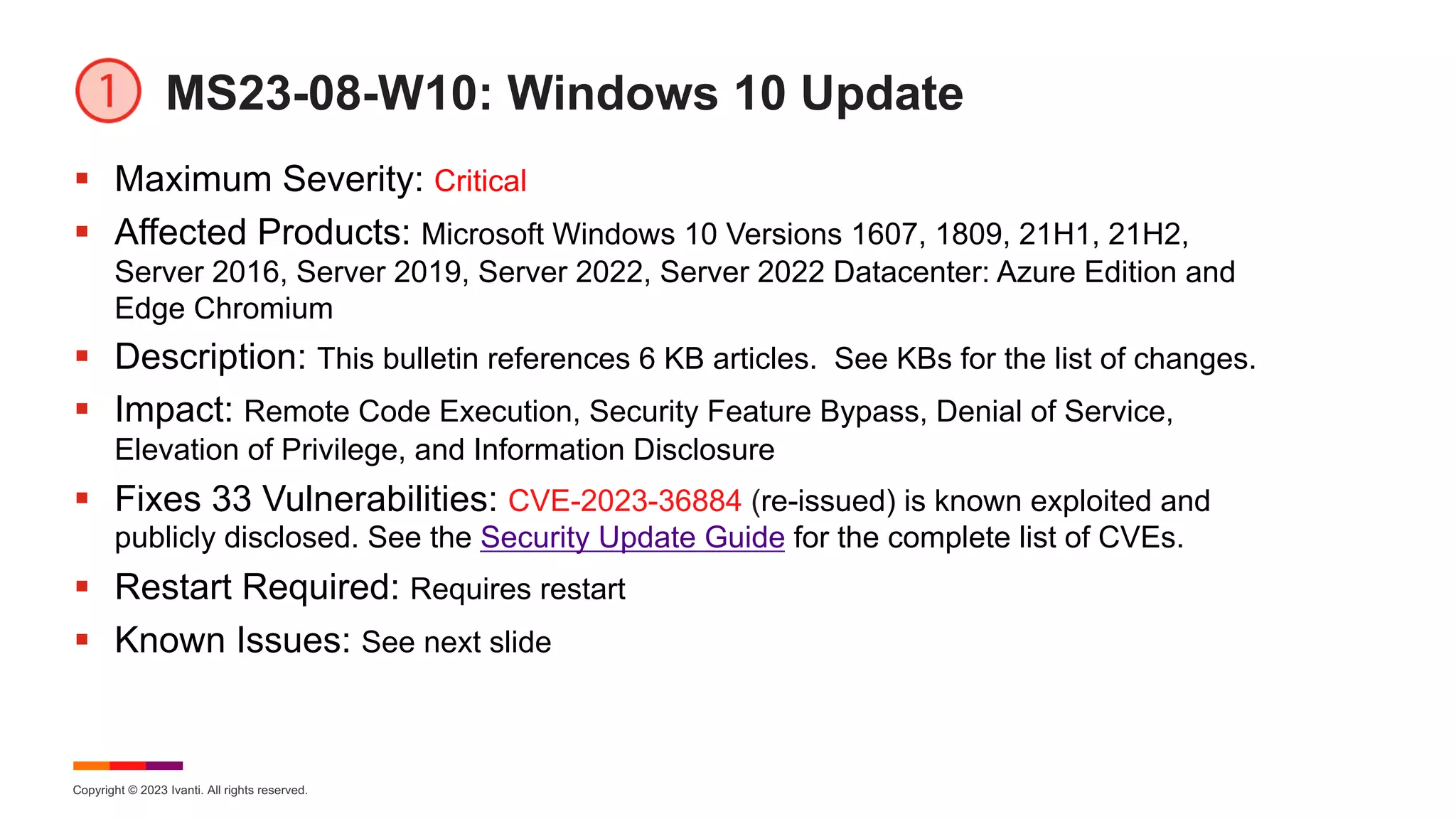 Copyright © 2023 Ivanti. All rights reserved.
MS23-08-W10: Windows 10 Update
§ Maximum Severity: Critical
§ Affected Products: Microsoft Windows 10 Versions 1607, 1809, 21H1, 21H2,
Server 2016, Server 2019, Server 2022, Server 2022 Datacenter: Azure Edition and
Edge Chromium
§ Description: This bulletin references 6 KB articles. See KBs for the list of changes.
§ Impact: Remote Code Execution, Security Feature Bypass, Denial of Service,
Elevation of Privilege, and Information Disclosure
§ Fixes 33 Vulnerabilities: CVE-2023-36884 (re-issued) is known exploited and
publicly disclosed. See the Security Update Guide for the complete list of CVEs.
§ Restart Required: Requires restart
§ Known Issues: See next slide
 