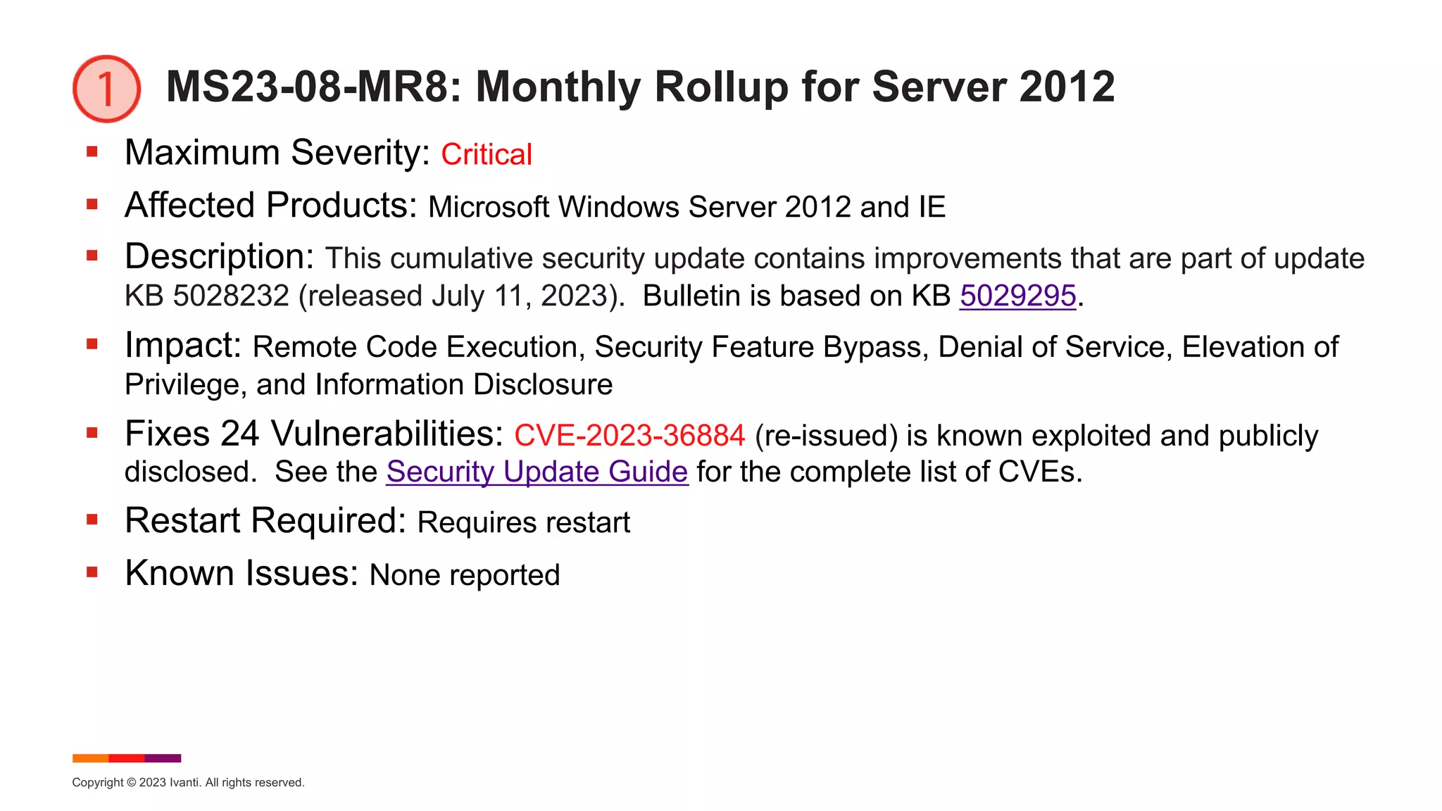 Copyright © 2023 Ivanti. All rights reserved.
MS23-08-MR8: Monthly Rollup for Server 2012
§ Maximum Severity: Critical
§ Affected Products: Microsoft Windows Server 2012 and IE
§ Description: This cumulative security update contains improvements that are part of update
KB 5028232 (released July 11, 2023). Bulletin is based on KB 5029295.
§ Impact: Remote Code Execution, Security Feature Bypass, Denial of Service, Elevation of
Privilege, and Information Disclosure
§ Fixes 24 Vulnerabilities: CVE-2023-36884 (re-issued) is known exploited and publicly
disclosed. See the Security Update Guide for the complete list of CVEs.
§ Restart Required: Requires restart
§ Known Issues: None reported
 