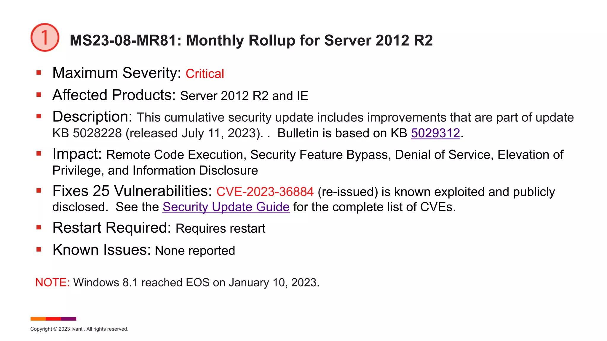 Copyright © 2023 Ivanti. All rights reserved.
MS23-08-MR81: Monthly Rollup for Server 2012 R2
§ Maximum Severity: Critical
§ Affected Products: Server 2012 R2 and IE
§ Description: This cumulative security update includes improvements that are part of update
KB 5028228 (released July 11, 2023). . Bulletin is based on KB 5029312.
§ Impact: Remote Code Execution, Security Feature Bypass, Denial of Service, Elevation of
Privilege, and Information Disclosure
§ Fixes 25 Vulnerabilities: CVE-2023-36884 (re-issued) is known exploited and publicly
disclosed. See the Security Update Guide for the complete list of CVEs.
§ Restart Required: Requires restart
§ Known Issues: None reported
NOTE: Windows 8.1 reached EOS on January 10, 2023.
 