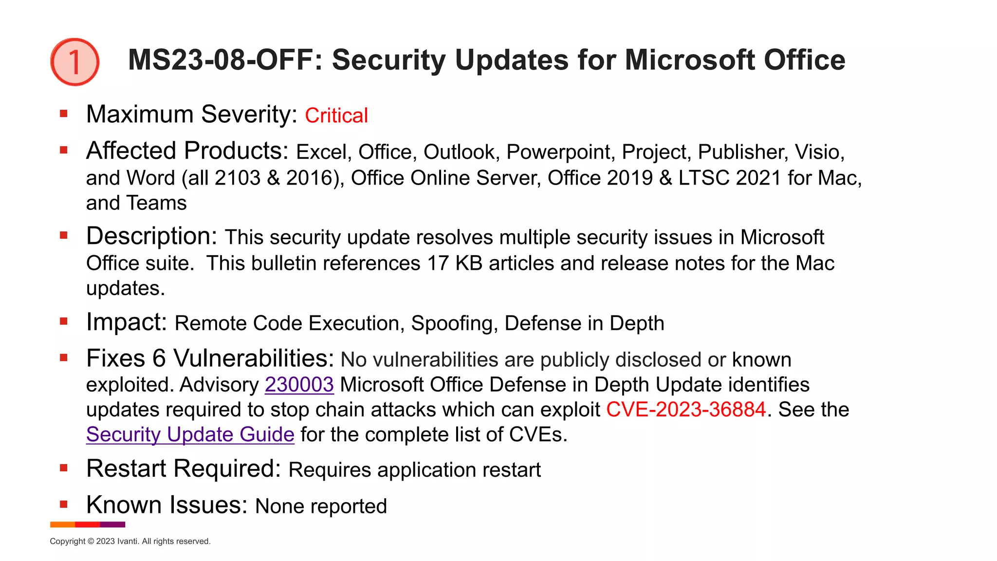 Copyright © 2023 Ivanti. All rights reserved.
MS23-08-OFF: Security Updates for Microsoft Office
§ Maximum Severity: Critical
§ Affected Products: Excel, Office, Outlook, Powerpoint, Project, Publisher, Visio,
and Word (all 2103 & 2016), Office Online Server, Office 2019 & LTSC 2021 for Mac,
and Teams
§ Description: This security update resolves multiple security issues in Microsoft
Office suite. This bulletin references 17 KB articles and release notes for the Mac
updates.
§ Impact: Remote Code Execution, Spoofing, Defense in Depth
§ Fixes 6 Vulnerabilities: No vulnerabilities are publicly disclosed or known
exploited. Advisory 230003 Microsoft Office Defense in Depth Update identifies
updates required to stop chain attacks which can exploit CVE-2023-36884. See the
Security Update Guide for the complete list of CVEs.
§ Restart Required: Requires application restart
§ Known Issues: None reported
 