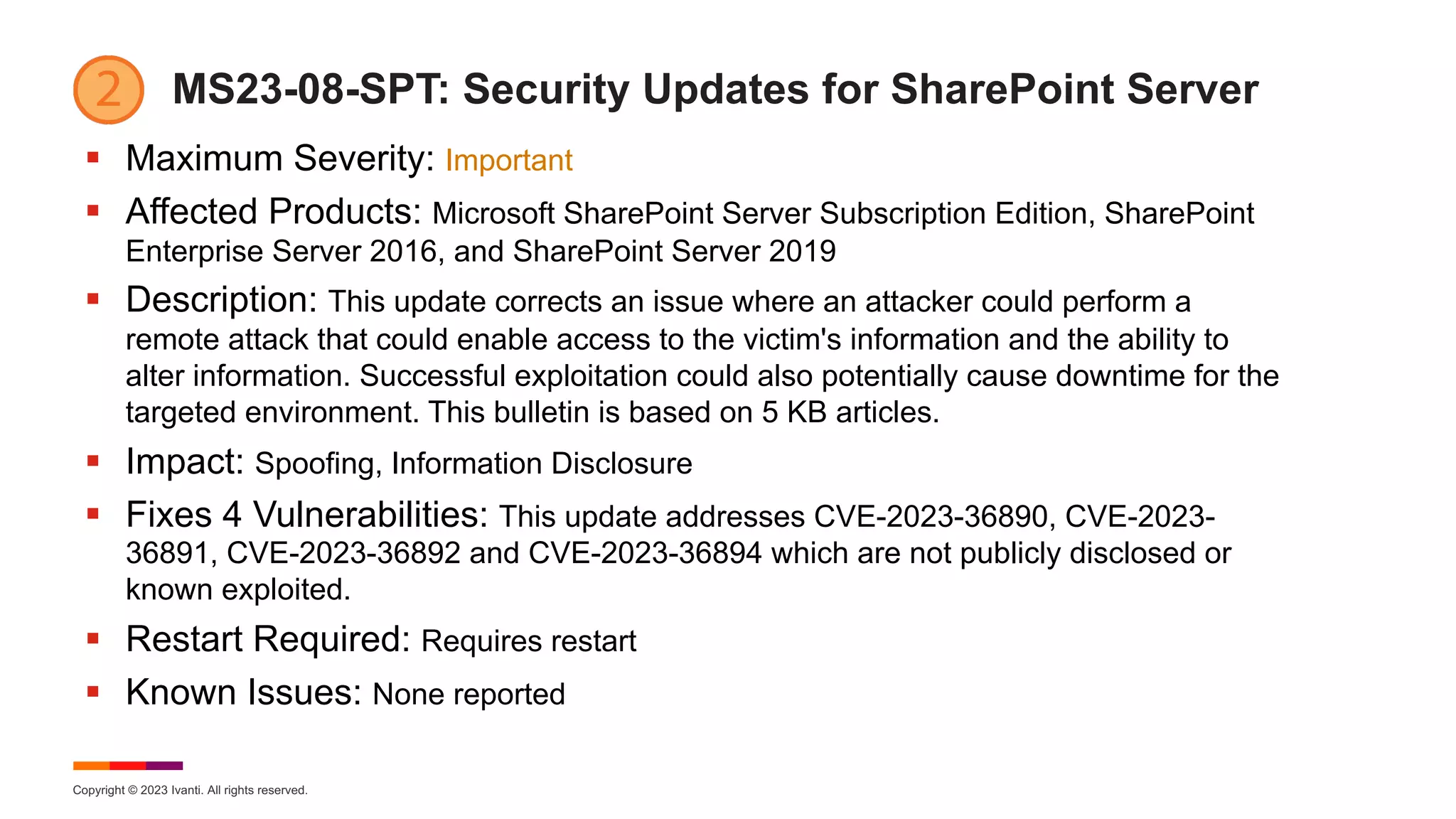 Copyright © 2023 Ivanti. All rights reserved.
MS23-08-SPT: Security Updates for SharePoint Server
§ Maximum Severity: Important
§ Affected Products: Microsoft SharePoint Server Subscription Edition, SharePoint
Enterprise Server 2016, and SharePoint Server 2019
§ Description: This update corrects an issue where an attacker could perform a
remote attack that could enable access to the victim's information and the ability to
alter information. Successful exploitation could also potentially cause downtime for the
targeted environment. This bulletin is based on 5 KB articles.
§ Impact: Spoofing, Information Disclosure
§ Fixes 4 Vulnerabilities: This update addresses CVE-2023-36890, CVE-2023-
36891, CVE-2023-36892 and CVE-2023-36894 which are not publicly disclosed or
known exploited.
§ Restart Required: Requires restart
§ Known Issues: None reported
 