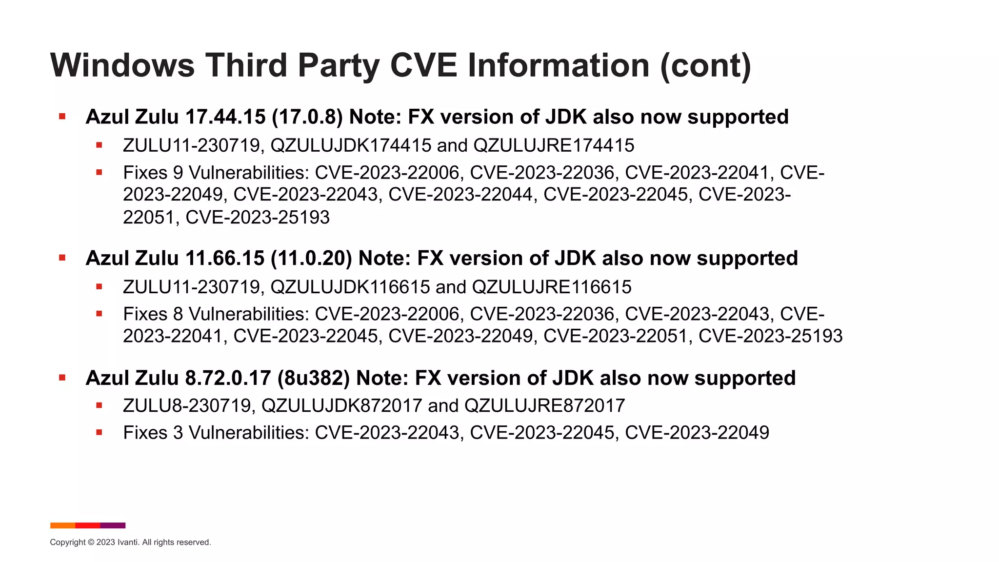 Copyright © 2023 Ivanti. All rights reserved.
Windows Third Party CVE Information (cont)
§ Azul Zulu 17.44.15 (17.0.8) Note: FX version of JDK also now supported
§ ZULU11-230719, QZULUJDK174415 and QZULUJRE174415
§ Fixes 9 Vulnerabilities: CVE-2023-22006, CVE-2023-22036, CVE-2023-22041, CVE-
2023-22049, CVE-2023-22043, CVE-2023-22044, CVE-2023-22045, CVE-2023-
22051, CVE-2023-25193
§ Azul Zulu 11.66.15 (11.0.20) Note: FX version of JDK also now supported
§ ZULU11-230719, QZULUJDK116615 and QZULUJRE116615
§ Fixes 8 Vulnerabilities: CVE-2023-22006, CVE-2023-22036, CVE-2023-22043, CVE-
2023-22041, CVE-2023-22045, CVE-2023-22049, CVE-2023-22051, CVE-2023-25193
§ Azul Zulu 8.72.0.17 (8u382) Note: FX version of JDK also now supported
§ ZULU8-230719, QZULUJDK872017 and QZULUJRE872017
§ Fixes 3 Vulnerabilities: CVE-2023-22043, CVE-2023-22045, CVE-2023-22049
 