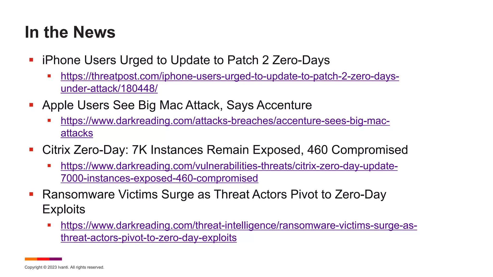 Copyright © 2023 Ivanti. All rights reserved.
In the News
§ iPhone Users Urged to Update to Patch 2 Zero-Days
§ https://threatpost.com/iphone-users-urged-to-update-to-patch-2-zero-days-
under-attack/180448/
§ Apple Users See Big Mac Attack, Says Accenture
§ https://www.darkreading.com/attacks-breaches/accenture-sees-big-mac-
attacks
§ Citrix Zero-Day: 7K Instances Remain Exposed, 460 Compromised
§ https://www.darkreading.com/vulnerabilities-threats/citrix-zero-day-update-
7000-instances-exposed-460-compromised
§ Ransomware Victims Surge as Threat Actors Pivot to Zero-Day
Exploits
§ https://www.darkreading.com/threat-intelligence/ransomware-victims-surge-as-
threat-actors-pivot-to-zero-day-exploits
 