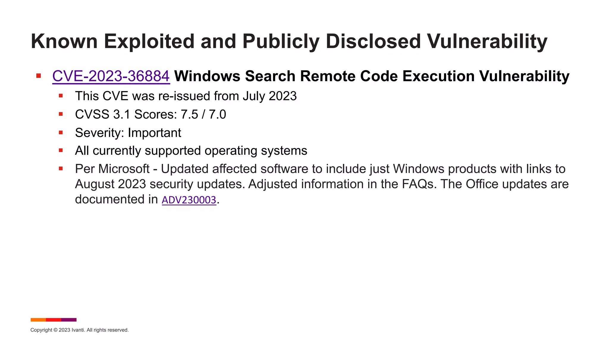 Copyright © 2023 Ivanti. All rights reserved.
Known Exploited and Publicly Disclosed Vulnerability
§ CVE-2023-36884 Windows Search Remote Code Execution Vulnerability
§ This CVE was re-issued from July 2023
§ CVSS 3.1 Scores: 7.5 / 7.0
§ Severity: Important
§ All currently supported operating systems
§ Per Microsoft - Updated affected software to include just Windows products with links to
August 2023 security updates. Adjusted information in the FAQs. The Office updates are
documented in ADV230003.
 