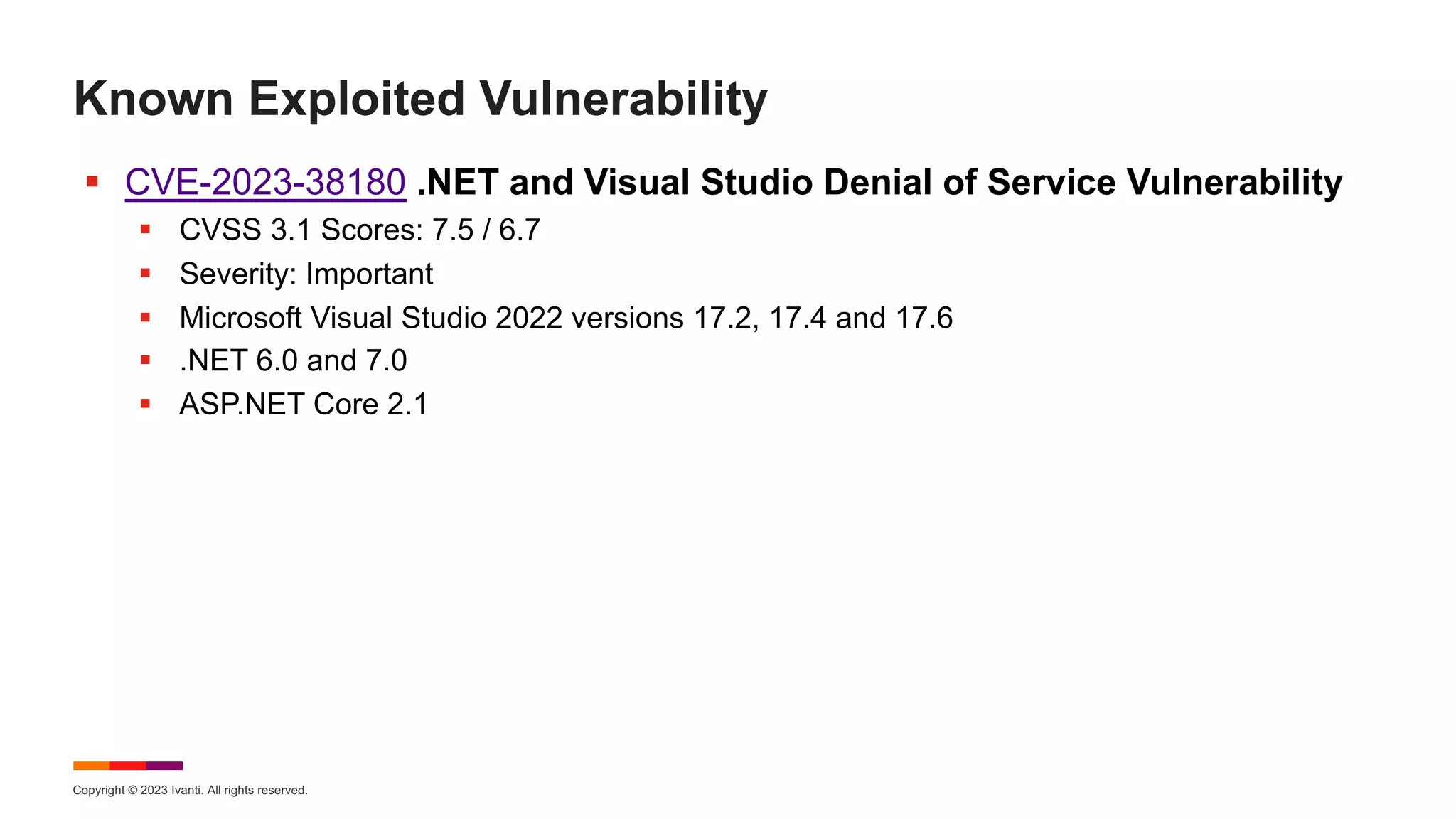 Copyright © 2023 Ivanti. All rights reserved.
Known Exploited Vulnerability
§ CVE-2023-38180 .NET and Visual Studio Denial of Service Vulnerability
§ CVSS 3.1 Scores: 7.5 / 6.7
§ Severity: Important
§ Microsoft Visual Studio 2022 versions 17.2, 17.4 and 17.6
§ .NET 6.0 and 7.0
§ ASP.NET Core 2.1
 
