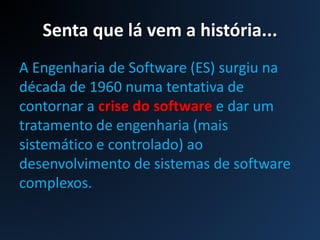 Senta que lá vem a história...
A Engenharia de Software (ES) surgiu na
década de 1960 numa tentativa de
contornar a crise do software e dar um
tratamento de engenharia (mais
sistemático e controlado) ao
desenvolvimento de sistemas de software
complexos.
 