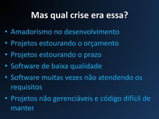 Mas qual crise era essa?
• Amadorismo no desenvolvimento
• Projetos estourando o orçamento
• Projetos estourando o prazo
• Software de baixa qualidade
• Software muitas vezes não atendendo os
requisitos
• Projetos não gerenciáveis e código difícil de
manter
 