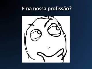 E na nossa profissão?
 