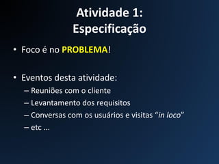 Atividade 1:
Especificação
• Foco é no PROBLEMA!
• Eventos desta atividade:
– Reuniões com o cliente
– Levantamento dos requisitos
– Conversas com os usuários e visitas “in loco”
– etc ...
 