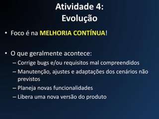 Atividade 4:
Evolução
• Foco é na MELHORIA CONTÍNUA!
• O que geralmente acontece:
– Corrige bugs e/ou requisitos mal compreendidos
– Manutenção, ajustes e adaptações dos cenários não
previstos
– Planeja novas funcionalidades
– Libera uma nova versão do produto
 