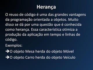 Herança
O reuso de código é uma das grandes vantagens
da programação orientada a objetos. Muito
disso se dá por uma questão que é conhecida
como herança. Essa característica otimiza a
produção da aplicação em tempo e linhas de
código.
Exemplos:
O objeto Mesa herda do objeto Móvel
O objeto Carro herda do objeto Veículo
 