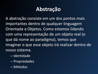 A abstração consiste em um dos pontos mais
importantes dentro de qualquer linguagem
Orientada a Objetos. Como estamos lidando
com uma representação de um objeto real (o
que dá nome ao paradigma), temos que
imaginar o que esse objeto irá realizar dentro de
nosso sistema.
– Identidade
– Propriedades
– Métodos
Abstração
 