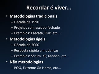 Recordar é viver...
• Metodologias tradicionais
– Década de 1990
– Projetos com escopo fechado
– Exemplos: Cascata, RUP, etc...
• Metodologias ágeis
– Década de 2000
– Resposta rápida a mudanças
– Exemplos: Scrum, XP, Kanban, etc...
• Não metodologias
– POG, Extreme Go Horse, etc...
 