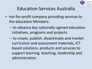 Education Services Australia
• not-for-profit company providing services to
  the education Ministers:
   – to advance key nationally-agreed education
    initiatives, programs and projects
   – to create, publish, disseminate and market
    curriculum and assessment materials, ICT
    based solutions, products and services to
    support learning, teaching, leadership and
    administration
 