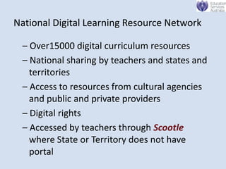National Digital Learning Resource Network

 – Over15000 digital curriculum resources
 – National sharing by teachers and states and
   territories
 – Access to resources from cultural agencies
   and public and private providers
 – Digital rights
 – Accessed by teachers through Scootle
   where State or Territory does not have
   portal
 
