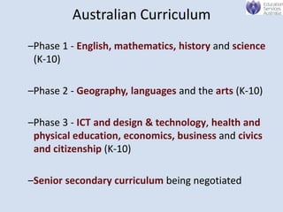 Australian Curriculum
–Phase 1 - English, mathematics, history and science
 (K-10)

–Phase 2 - Geography, languages and the arts (K-10)

–Phase 3 - ICT and design & technology, health and
 physical education, economics, business and civics
 and citizenship (K-10)

–Senior secondary curriculum being negotiated
 