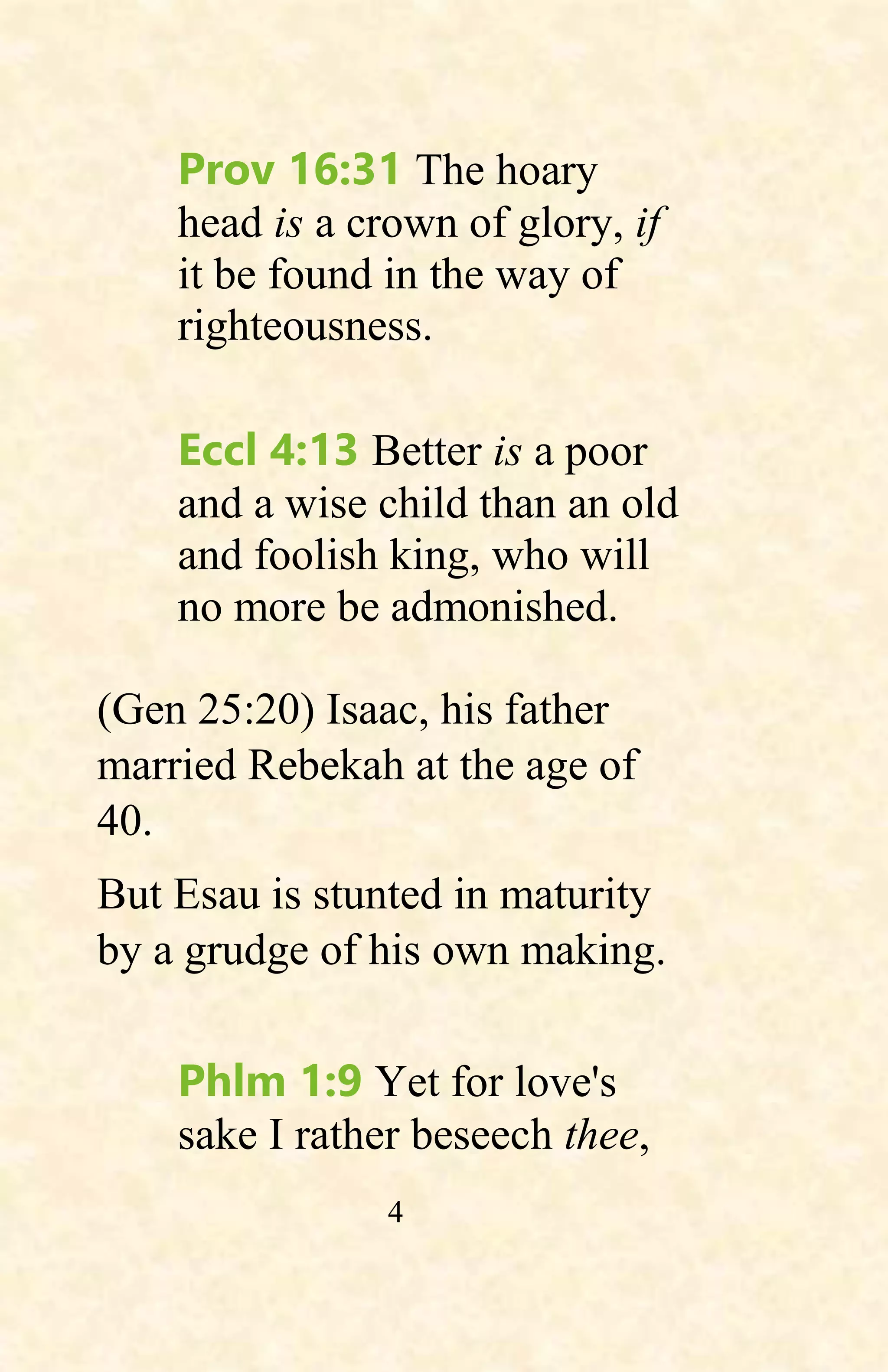 4
Prov 16:31 The hoary
head is a crown of glory, if
it be found in the way of
righteousness.
Eccl 4:13 Better is a poor
and a wise child than an old
and foolish king, who will
no more be admonished.
(Gen 25:20) Isaac, his father
married Rebekah at the age of
40.
But Esau is stunted in maturity
by a grudge of his own making.
Phlm 1:9 Yet for love's
sake I rather beseech thee,
 