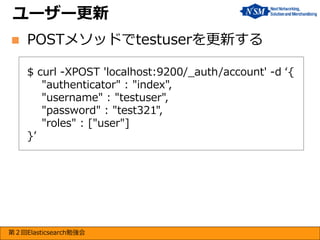 ユーザー更新


POSTメソッドでtestuserを更新する
$ curl -XPOST 'localhost:9200/_auth/account' -d ‘{
"authenticator" : "index",
"username" : "testuser",
"password" : "test321",
"roles" : ["user"]
}’

第２回Elasticsearch勉強会

 